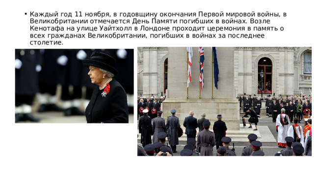 Каждый год 11 ноября, в годовщину окончания Первой мировой войны, в Великобритании отмечается День Памяти погибших в войнах. Возле Кенотафа на улице Уайтхолл в Лондоне проходит церемония в память о всех гражданах Великобритании, погибших в войнах за последнее столетие. 