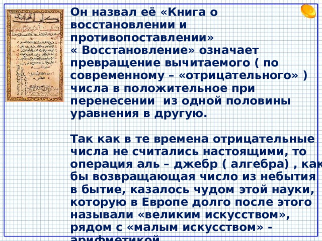 Он назвал её «Книга о восстановлении и противопоставлении»  « Восстановление» означает превращение вычитаемого ( по современному – «отрицательного» ) числа в положительное при перенесении из одной половины уравнения в другую.  Так как в те времена отрицательные числа не считались настоящими, то операция аль – джебр ( алгебра) , как бы возвращающая число из небытия в бытие, казалось чудом этой науки, которую в Европе долго после этого называли «великим искусством», рядом с «малым искусством» - арифметикой. 