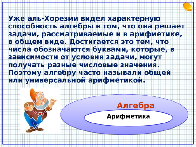 Уже аль-Хорезми видел характерную способность алгебры в том, что она решает задачи, рассматриваемые и в арифметике, в общем виде. Достигается это тем, что числа обозначаются буквами, которые, в зависимости от условия задачи, могут получать разные числовые значения. Поэтому алгебру часто называли общей или универсальной арифметикой.  Алгебра Арифметика 