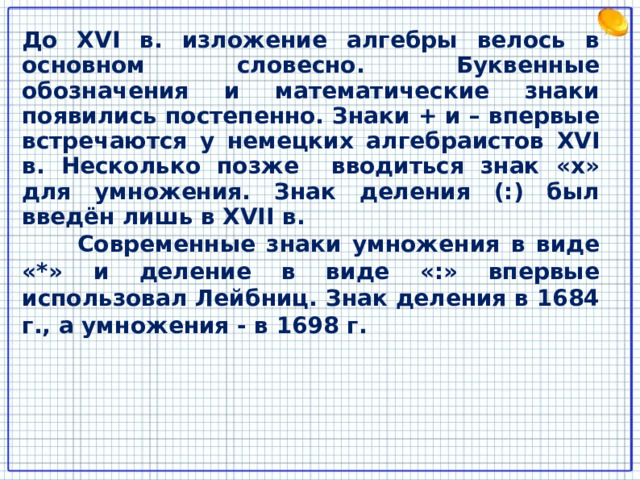 До XVI в. изложение алгебры велось в основном словесно. Буквенные обозначения и математические знаки появились постепенно. Знаки + и – впервые встречаются у немецких алгебраистов XVI в. Несколько позже вводиться знак «х» для умножения. Знак деления (:) был введён лишь в XVII в.  Современные знаки умножения в виде «*» и деление в виде «:» впервые использовал Лейбниц. Знак деления в 1684 г., а умножения - в 1698 г. 8 