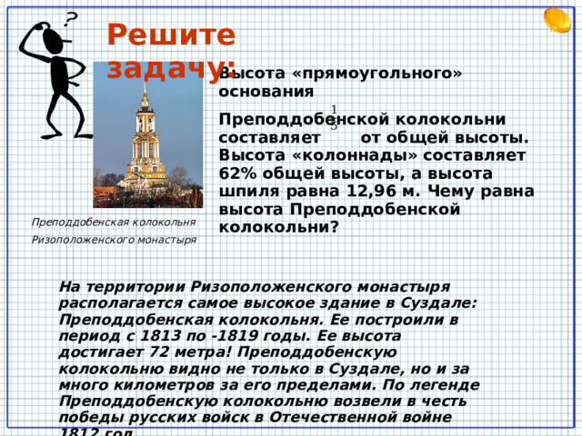 Решите задачу: Высота «прямоугольного» основания Преподдобенской колокольни составляет от общей высоты. Высота «колоннады» составляет 62% общей высоты, а высота шпиля равна 12,96 м. Чему равна высота Преподдобенской колокольни? Преподдобенская колокольня Ризоположенского монастыря На территории Ризоположенского монастыря располагается самое высокое здание в Суздале: Преподдобенская колокольня. Ее построили в период с 1813 по -1819 годы. Ее высота достигает 72 метра! Преподдобенскую колокольню видно не только в Суздале, но и за много километров за его пределами. По легенде Преподдобенскую колокольню возвели в честь победы русских войск в Отечественной войне 1812 год. Записываем краткую запись задачи на доске и в тетрадь. Решаем на меловой доске 2 