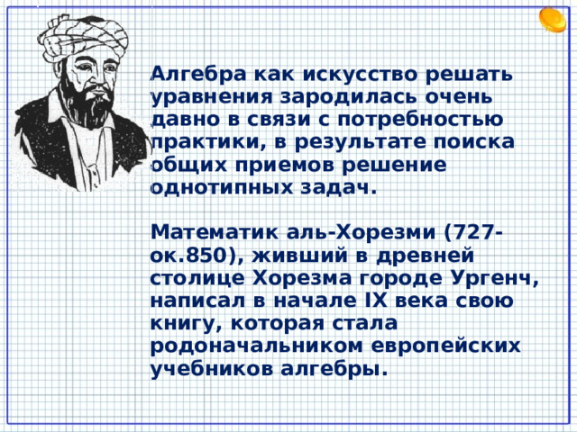 Алгебра как искусство решать уравнения зародилась очень давно в связи с потребностью практики, в результате поиска общих приемов решение однотипных задач.  Математик аль-Хорезми (727-ок.850), живший в древней столице Хорезма городе Ургенч, написал в начале IX века свою книгу, которая стала родоначальником европейских учебников алгебры. 8 