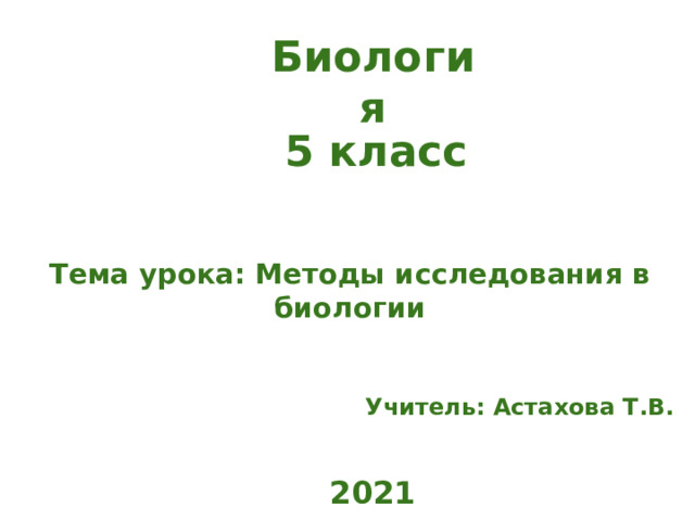 Биология 5 класс Тема урока: Методы исследования в биологии Учитель: Астахова Т.В. 2021 