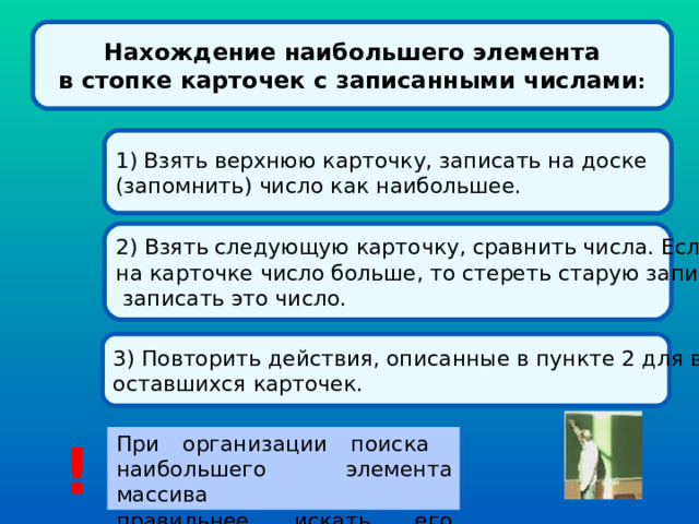 Нахождение наибольшего элемента в стопке карточек с записанными числами : 1) Взять верхнюю карточку, записать на доске (запомнить) число как наибольшее. 2) Взять следующую карточку, сравнить числа. Если на карточке число больше, то стереть старую запись и  записать это число. 3) Повторить действия, описанные в пункте 2 для всех оставшихся карточек. При организации поиска  наибольшего элемента массива  правильнее искать его индекс. ! 