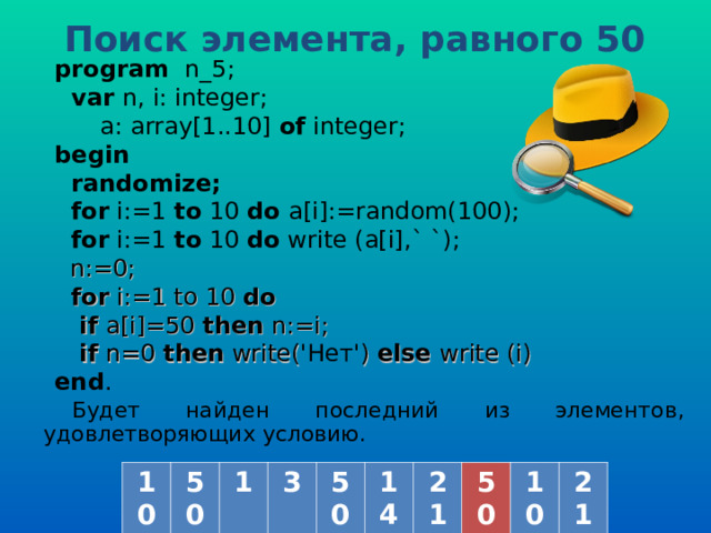 Поиск элемента, равного 50  program   n _ 5 ;  var  n, i: integer;   a: array[1..10] of  integer; b egin   randomize;  for i:=1 to  10  do a[i] :=random(100) ;  for i:=1 to  10  do  write (a[i] ,` `) ;  n := 0;  for i:= 1 to 10 do  if a[i] =50  then  n :=i;  if n=0 then write( 'Нет' ) else write (i) end . Будет найден последний из элементов, удовлетворяющих условию. 10 50 1 3 50 14 21 50 10 21 