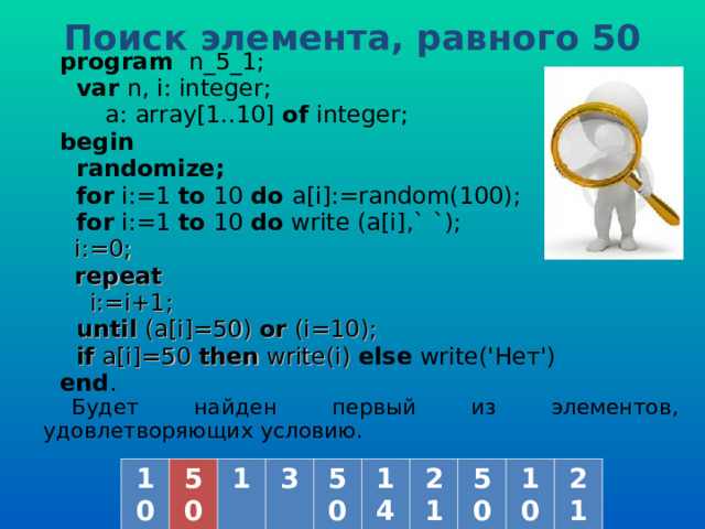 Поиск элемента, равного 50  program   n _5_1;  var  n, i: integer;   a: array[1..10] of  integer; b egin   randomize;  for i:=1 to  10  do a[i] :=random(100) ;  for i:=1 to  10  do  write (a[i] ,` `) ;  i := 0;  repeat  i:=i+1;  until (a[i]=50) or (i=10);  if a[i]=50 then write(i) else write('Нет') end . Будет найден первый из элементов, удовлетворяющих условию. 10 50 1 3 50 14 21 50 10 21 