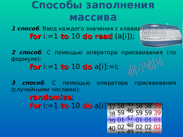 Способы заполнения массива 1 способ . Ввод каждого значения с клавиатуры:  for i:=1 to 10 do  read (a[i]); 2 способ . С помощью оператора присваивания (по формуле):  for i:=1 to 10 do a[i]:=i; 3 способ . С помощью оператора присваивания (случайными числами):  randomize ;  for i:=1 to 10 do a[i]:=random(100); 