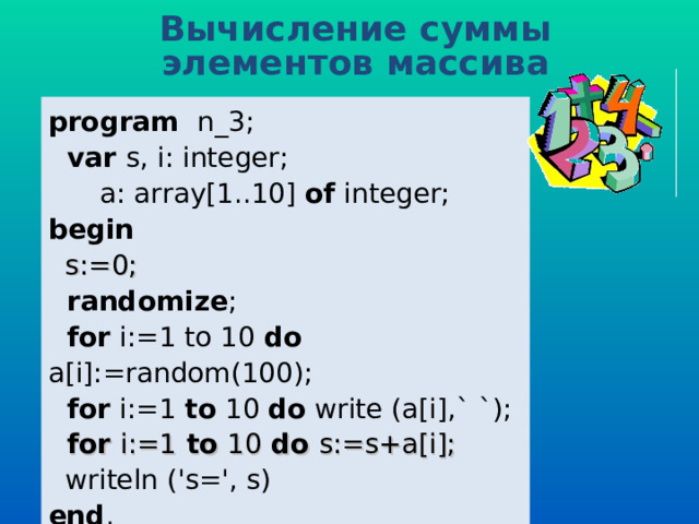 Вычисление суммы элементов массива program   n _ 3 ;  var  s, i: integer;  a: array[1..10] of  integer; b egin   s:=0;  randomize ;  for i:=1 to 10  do a[i] :=random(100) ;  for i:=1 to  10  do  write (a[i] ,` `) ;  for i:=1 to 10 do s:=s+a[i];  writeln ('s=', s) end . 