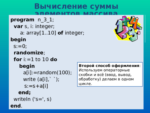 Вычисление суммы элементов массива program   n _ 3 _1;  var  s, i: integer;  a: array[1..10] of  integer; b egin   s:=0;  randomize ;  for i:=1 to 10  do  begin   a[i] :=random(100) ;  write (a[i] ,` `) ;  s:=s+a[i]  end;  writeln ('s=', s) end . Второй способ оформления : Используем операторные скобки и всё (ввод, вывод, обработку) делаем в одном цикле. 