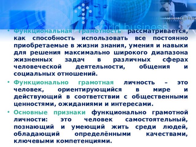 Функциональная грамотность рассматривается, как способность использовать все постоянно приобретаемые в жизни знания, умения и навыки для решения максимально широкого диапазона жизненных задач в различных сферах человеческой деятельности, общения и социальных отношений. Функционально грамотная личность – это человек, ориентирующийся в мире и действующий в соответствии с общественными ценностями, ожиданиями и интересами. Основные признаки функционально грамотной личности: это человек самостоятельный, познающий и умеющий жить среди людей, обладающий определёнными качествами, ключевыми компетенциями.  