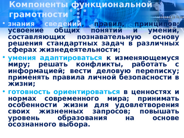 Компоненты функциональной грамотности знания  сведений , правил, принципов; усвоение общих понятий и умений, составляющих познавательную основу решения стандартных задач в различных сферах жизнедеятельности; умения  адаптироваться к изменяющемуся миру; решать конфликты, работать с информацией; вести деловую переписку; применять правила личной безопасности в жизни; готовность  ориентироваться в ценностях и нормах современного мира; принимать особенности жизни для удовлетворения своих жизненных запросов; повышать уровень образования на основе осознанного выбора.  