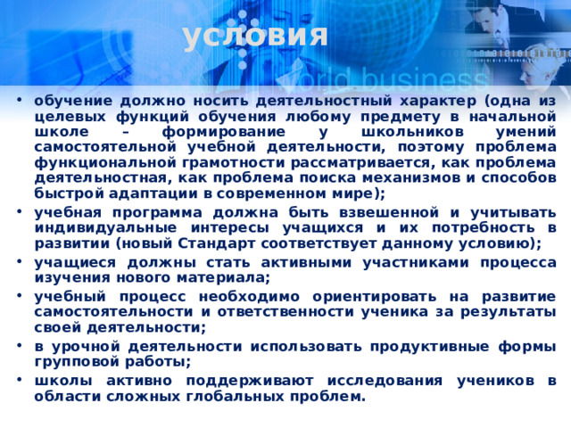 условия обучение должно носить деятельностный характер (одна из целевых функций обучения любому предмету в начальной школе – формирование у школьников умений самостоятельной учебной деятельности, поэтому проблема функциональной грамотности рассматривается, как проблема деятельностная, как проблема поиска механизмов и способов быстрой адаптации в современном мире); учебная программа должна быть взвешенной и учитывать индивидуальные интересы учащихся и их потребность в развитии (новый Стандарт соответствует данному условию); учащиеся должны стать активными участниками процесса изучения нового материала; учебный процесс необходимо ориентировать на развитие самостоятельности и ответственности ученика за результаты своей деятельности; в урочной деятельности использовать продуктивные формы групповой работы; школы активно поддерживают исследования учеников в области сложных глобальных проблем.  