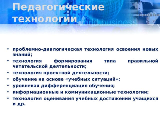 Педагогические технологии проблемно-диалогическая технология освоения новых знаний; технология формирования типа правильной читательской деятельности; технология проектной деятельности; обучение на основе «учебных ситуаций»; уровневая дифференциация обучения; информационные и коммуникационные технологии; технология оценивания учебных достижений учащихся и др. 