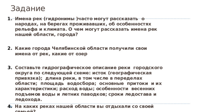 Задание Имена рек (гидронимы )часто могут рассказать о народах, на берегах проживавших, об особенностях рельефа и климата. О чем могут рассказать имена рек нашей области, города?  Какие города Челябинской области получили свои имена от рек, какие от озер  Составьте гидрографическое описание реки городского округа по следующей схеме: исток (географическая привязка); длина реки, в том числе в переделах области; площадь водосбора; основные притоки и их характеристики; расход воды; особенности весенних подъемов воды и летних паводков; сроки ледостава и ледохода. На каких реках нашей области вы отдыхали со своей семьей? 