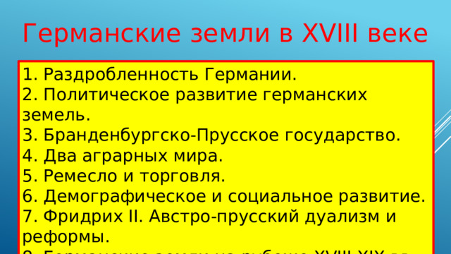 Германские земли в XVIII веке 1. Раздробленность Германии. 2. Политическое развитие германских земель. 3. Бранденбургско-Прусское государство. 4. Два аграрных мира. 5. Ремесло и торговля. 6. Демографическое и социальное развитие. 7. Фридрих II. Австро-прусский дуализм и реформы. 8. Германские земли на рубеже XVIII-XIX вв. 