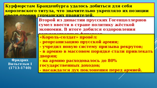 Курфюрстам Бранденбурга удалось добиться для себя королевского титула, что значительно укрепляло их позиции среди прочих германских правителей. Второй из династии прусских Гогенцоллернов сумел ввести в стране политику жёсткой экономии. В итоге добился оздоровления государственных финансов. «Король-солдат» провёл: - реорганизацию прусской армии; - учредил новую систему призыва рекрутов; - в армию в массовом порядке стали привлекать дворян; - на армию расходовалось до 80% государственных доходов; - насаждался дух поклонения перед армией. Фридрих Вильгельм I (1713-1740) 