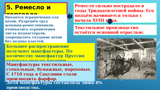 Ремесло сильно пострадало в годы Тридцатилетней войны. Его подъём начинается только с начала XVIII века. 5. Ремесло и торговля. Вводятся ограничения для цехов. Разрешён труд женщин-ремесленников, отменялись ограничения числа подмастерьев, запрещалось создание цехов без ведома властей. Текстильное производство остаётся основной отраслью. Большее распространение получают мануфактуры. По количеству мануфактур Пруссия уступала только Австрии. Мануфактуры текстильные, стекольные, бумажные, пороховые. С 1710 года в Саксонии стали производить фарфор. Доля мануфактуры составляла лишь 8% производства. 