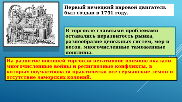 Первый немецкий паровой двигатель был создан в 1751 году. В торговле главными проблемами оставались неразвитость рынка, разнообразие денежных систем, мер и весов, многочисленные таможенные пошлины. На развитие внешней торговли негативное влияние оказали многочисленные войны и религиозные конфликты, в которых поучаствовали практически все германские земли и отсутствие заморских колоний. 