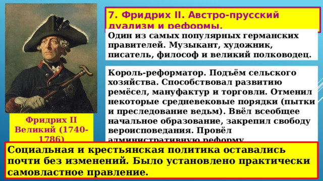 7. Фридрих II. Австро-прусский дуализм и реформы. Один из самых популярных германских правителей. Музыкант, художник, писатель, философ и великий полководец. Король-реформатор. Подъём сельского хозяйства. Способствовал развитию ремёсел, мануфактур и торговли. Отменил некоторые средневековые порядки (пытки и преследование ведьм). Ввёл всеобщее начальное образование, закрепил свободу вероисповедания. Провёл административную реформу. Фридрих II Великий (1740-1786) Социальная и крестьянская политика оставались почти без изменений. Было установлено практически самовластное правление. 