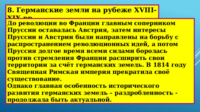 8. Германские земли на рубеже XVIII-XIX вв. До революции во Франции главным соперником Пруссии оставалась Австрия, затем интересы Пруссии и Австрии были направлены на борьбу с распространением революционных идей, а потом Пруссия долгое время всеми силами боролась против стремления Франции расширить свои территории за счёт германских земель. В 1814 году Священная Римская империя прекратила своё существование. Однако главная особенность исторического развития германских земель – раздробленность - продолжала быть актуальной. 