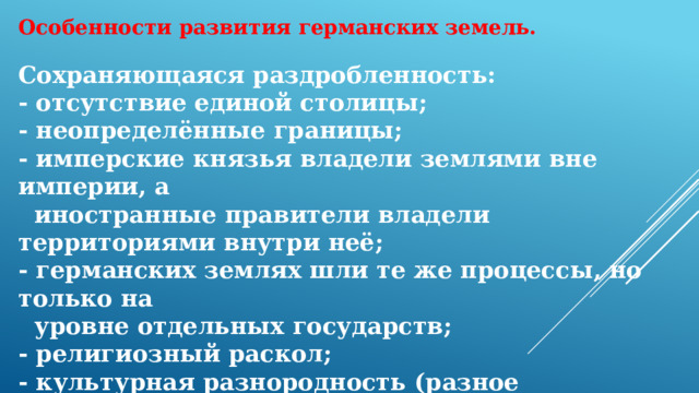 Особенности развития германских земель. Сохраняющаяся раздробленность: - отсутствие единой столицы; - неопределённые границы; - имперские князья владели землями вне империи, а  иностранные правители владели территориями внутри неё; - германских землях шли те же процессы, но только на  уровне отдельных государств; - религиозный раскол; - культурная разнородность (разное исчисление времени,  разный календарь) Die deutschen haben nicht einmal ein bundesweites Schimpfwort  geschaffen (немцы не создали даже национального ругательства) 