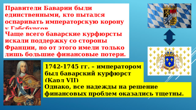 Правители Баварии были единственными, кто пытался оспаривать императорскую корону у Габсбургов. Чаще всего баварские курфюрсты искали поддержку со стороны Франции, но от этого имели только лишь большие финансовые потери. 1742-1745 гг. – императором был баварский курфюрст (Карл VII) Однако, все надежды на решение финансовых проблем оказались тщетны. 