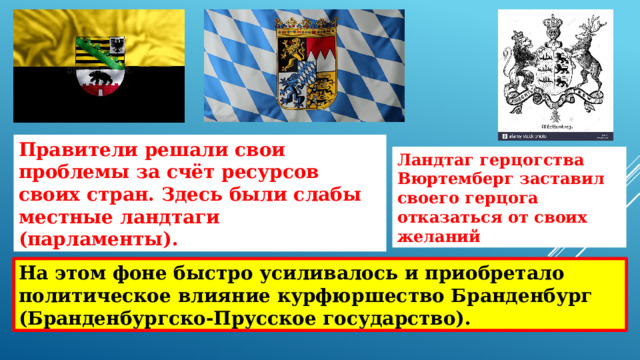 Правители решали свои проблемы за счёт ресурсов своих стран. Здесь были слабы местные ландтаги (парламенты). Ландтаг герцогства Вюртемберг заставил своего герцога отказаться от своих желаний На этом фоне быстро усиливалось и приобретало политическое влияние курфюршество Бранденбург (Бранденбургско-Прусское государство). 