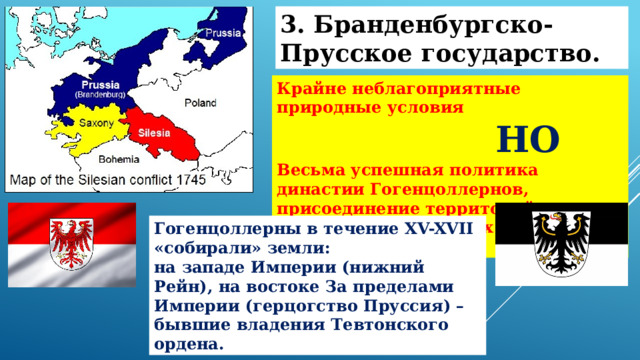 3. Бранденбургско-Прусское государство. Крайне неблагоприятные природные условия  НО Весьма успешная политика династии Гогенцоллернов, присоединение территорий, находящихся в разных частях Империи Гогенцоллерны в течение XV-XVII «собирали» земли: на западе Империи (нижний Рейн), на востоке За пределами Империи (герцогство Пруссия) – бывшие владения Тевтонского ордена. 