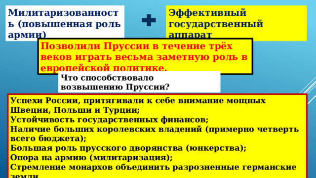 Милитаризованность (повышенная роль армии) Эффективный государственный аппарат Позволили Пруссии в течение трёх веков играть весьма заметную роль в европейской политике. Что способствовало возвышению Пруссии? Успехи России, притягивали к себе внимание мощных Швеции, Польши и Турции; Устойчивость государственных финансов; Наличие больших королевских владений (примерно четверть всего бюджета); Большая роль прусского дворянства (юнкерства); Опора на армию (милитаризация); Стремление монархов объединить разрозненные германские земли. 