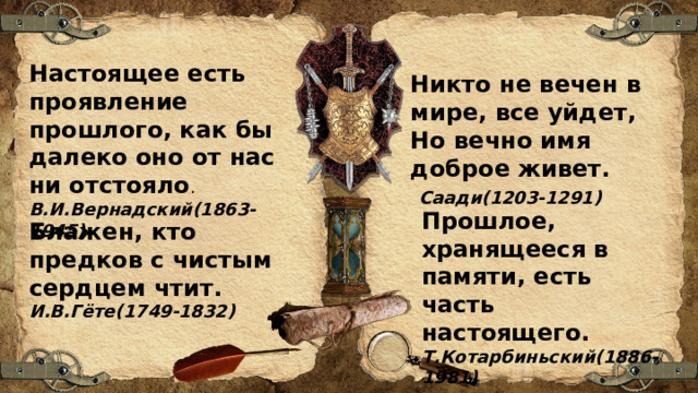 Настоящее есть проявление прошлого, как бы далеко оно от нас ни отстояло . В.И.Вернадский(1863-1945) Никто не вечен в мире, все уйдет, Но вечно имя доброе живет.  Саади(1203-1291) Прошлое, хранящееся в памяти, есть часть настоящего. Т.Котарбиньский(1886-1981) Блажен, кто предков с чистым сердцем чтит. И.В.Гёте(1749-1832) 