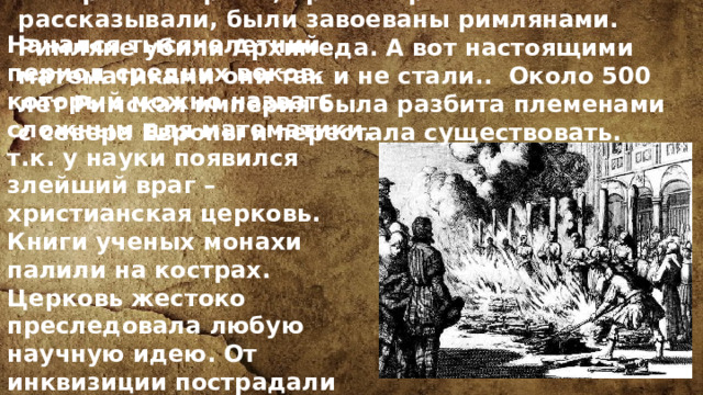 Вскоре все страны, про которые мы рассказывали, были завоеваны римлянами. Римляне убили Архимеда. А вот настоящими математиками они так и не стали.. Около 500 лет Римская империя была разбита племенами с севера Европы и перестала существовать. Начался тысячелетний период средних веков, который можно назвать сложным для математики, т.к. у науки появился злейший враг – христианская церковь. Книги ученых монахи палили на кострах. Церковь жестоко преследовала любую научную идею. От инквизиции пострадали такие выдающиеся ученые, как Галилей, Бруно и другие. 