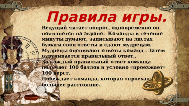 Правила игры. Ведущий читает вопрос, одновременно он появляется на экране. Команды в течение минуты думают, записывают на листах бумаги свои ответы и сдают мудрецам. Мудрецы оценивают ответы команд . Затем озвучивается правильный ответ.. За каждый правильный ответ команда получает 100 баллов и условно «проезжает» 100 верст. Побеждает команда, которая «проехала» большее расстояние . 