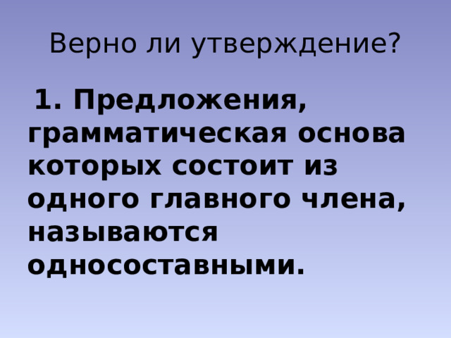 Верно ли утверждение?  1. Предложения, грамматическая основа которых состоит из одного главного члена, называются односоставными. 