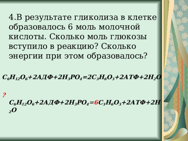  4.В результате гликолиза в клетке образовалось 6 моль молочной кислоты. Сколько моль глюкозы вступило в реакцию? Сколько энергии при этом образовалось? С 6 Н 12 О 6 +2АДФ+2Н 3 РО 4 =2С 3 Н 6 О 3 +2АТФ+2Н 2 О  ? С 6 Н 12 О 6 +2АДФ+2Н 3 РО 4 = 6 С 3 Н 6 О 3 +2АТФ+2Н 2 О  