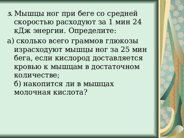 5. Мышцы ног при беге со средней скоростью расходуют за 1 мин 24 кДж энергии. Определите: а) сколько всего граммов глюкозы израсходуют мышцы ног за 25 мин бега, если кислород доставляется кровью к мышцам в достаточном количестве;  б) накопится ли в мышцах молочная кислота? 