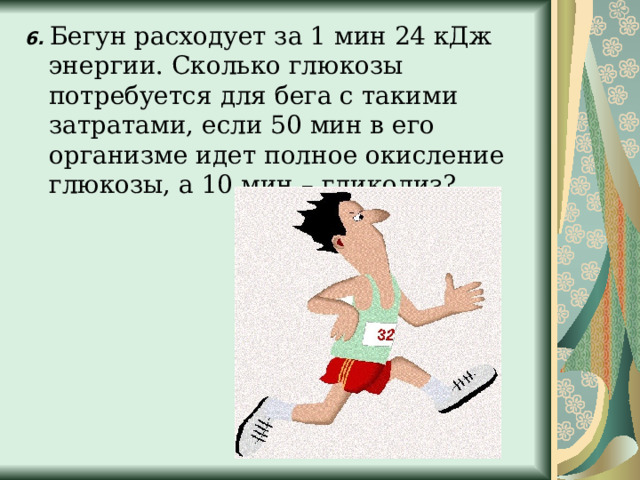 6.   Бегун расходует за 1 мин 24 кДж энергии. Сколько глюкозы потребуется для бега с такими затратами, если 50 мин в его организме идет полное окисление глюкозы, а 10 мин – гликолиз? 