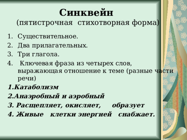 Синквейн  (пятистрочная стихотворная форма) Существительное. Два прилагательных. Три глагола.   Ключевая фраза из четырех слов, выражающая отношение к теме (разные части речи)   1.Катаболизм 2.Анаэробный и аэробный 3. Расщепляет, окисляет,   образует 4. Живые  клетки энергией снабжает.  