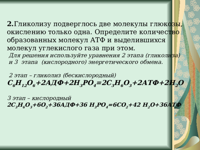 2. Гликолизу подверглось две молекулы глюкозы, окислению только одна. Определите количество образованных молекул АТФ и выделившихся молекул углекислого газа при этом.  Для решения используйте уравнения 2 этапа (гликолиза)  и 3  этапа (кислородного) энергетического обмена.   2 этап – гликолиз (бескислородный)  С 6 Н 12 О 6 +2АДФ+2Н 3 РО 4 =2С 3 Н 6 О 3 +2АТФ+2Н 2 О   3 этап – кислородный  2С 3 Н 6 О 3 +6О 2 +36АДФ+36 Н 3 РО 4 =6СО 2 +42 Н 2 О+36АТФ   