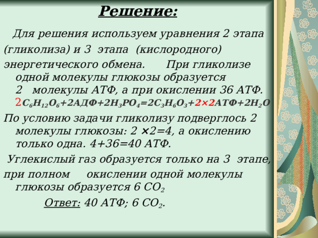 Решение:      Для решения используем уравнения 2 этапа (гликолиза) и 3  этапа (кислородного) энергетического обмена.      При гликолизе одной молекулы глюкозы образуется 2   молекулы АТФ, а при окислении 36 АТФ.  2 С 6 Н 12 О 6 +2АДФ+2Н 3 РО 4 =2С 3 Н 6 О 3 + 2×2 АТФ+2Н 2 О По условию задачи гликолизу подверглось 2 молекулы глюкозы: 2 × 2=4, а окислению только одна. 4+36=40 АТФ.   Углекислый газ образуется только на 3 этапе, при полном     окислении одной молекулы глюкозы образуется 6 СО 2              Ответ:  40 АТФ; 6 СО 2 .  