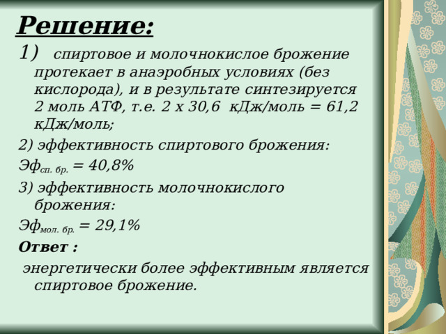 Решение:   1) спиртовое и молочнокислое брожение протекает в анаэробных условиях (без кислорода), и в результате синтезируется 2 моль АТФ, т.е. 2 х 30,6 кДж/моль = 61,2 кДж/моль; 2) эффективность спиртового брожения: Эф сп. бр.  = 40,8% 3) эффективность молочнокислого брожения: Эф мол. бр.  = 29,1% Ответ :  энергетически более эффективным является спиртовое брожение.  