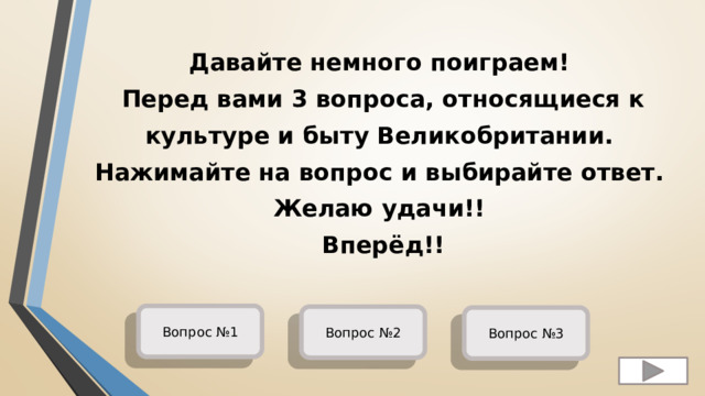 Давайте немного поиграем!  Перед вами 3 вопроса, относящиеся к культуре и быту Великобритании.  Нажимайте на вопрос и выбирайте ответ.  Желаю удачи!!  Вперёд!! Вопрос №1 Вопрос №2 Вопрос №3 