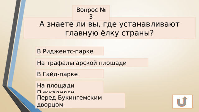 Вопрос № 3 А знаете ли вы, где устанавливают главную ёлку страны? В Риджентс-парке На трафальгарской площади В Гайд-парке На площади Пиккадилли Перед Букингемским дворцом 