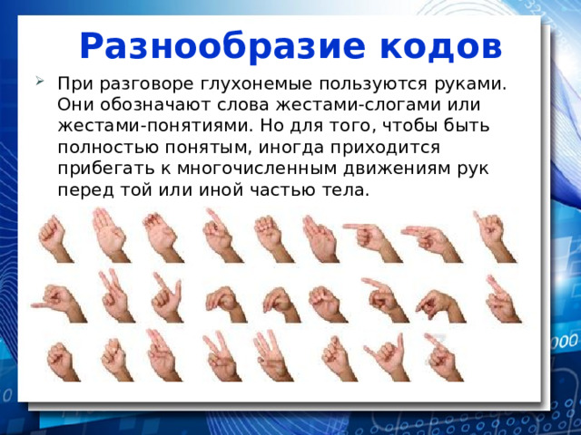 Разнообразие кодов При разговоре глухонемые пользуются руками. Они обозначают слова жестами-слогами или жестами-понятиями. Но для того, чтобы быть полностью понятым, иногда приходится прибегать к многочисленным движениям рук перед той или иной частью тела. 