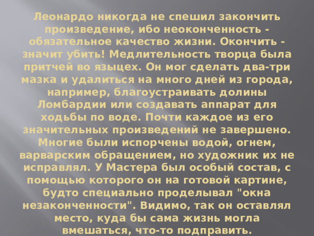 Леонардо никогда не спешил закончить произведение, ибо неоконченность - обязательное качество жизни. Окончить - значит убить! Медлительность творца была притчей во языцех. Он мог сделать два-три мазка и удалиться на много дней из города, например, благоустраивать долины Ломбардии или создавать аппарат для ходьбы по воде. Почти каждое из его значительных произведений не завершено. Многие были испорчены водой, огнем, варварским обращением, но художник их не исправлял. У Мастера был особый состав, с помощью которого он на готовой картине, будто специально проделывал 