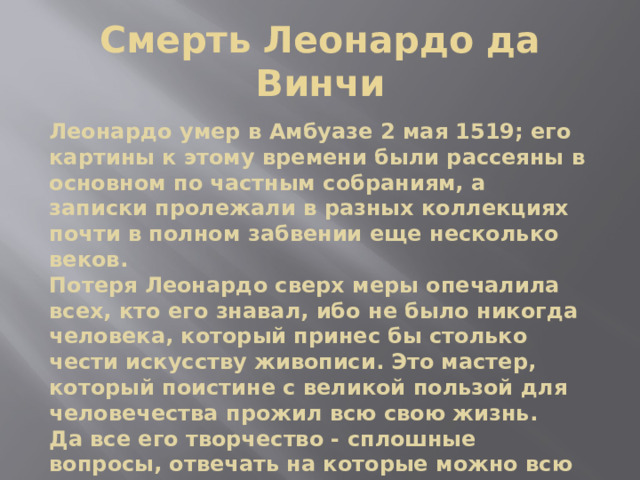 Смерть Леонардо да Винчи Леонардо умер в Амбуазе 2 мая 1519; его картины к этому времени были рассеяны в основном по частным собраниям, а записки пролежали в разных коллекциях почти в полном забвении еще несколько веков. Потеря Леонардо сверх меры опечалила всех, кто его знавал, ибо не было никогда человека, который принес бы столько чести искусству живописи. Это мастер, который поистине с великой пользой для человечества прожил всю свою жизнь. Да все его творчество - сплошные вопросы, отвечать на которые можно всю жизнь, да и последующим поколениям останется. 