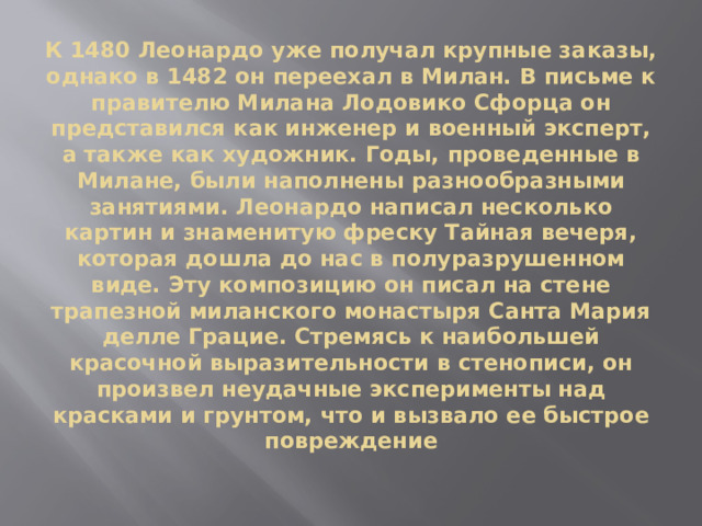 К 1480 Леонардо уже получал крупные заказы, однако в 1482 он переехал в Милан. В письме к правителю Милана Лодовико Сфорца он представился как инженер и военный эксперт, а также как художник. Годы, проведенные в Милане, были наполнены разнообразными занятиями. Леонардо написал несколько картин и знаменитую фреску Тайная вечеря, которая дошла до нас в полуразрушенном виде. Эту композицию он писал на стене трапезной миланского монастыря Санта Мария делле Грацие. Стремясь к наибольшей красочной выразительности в стенописи, он произвел неудачные эксперименты над красками и грунтом, что и вызвало ее быстрое повреждение 