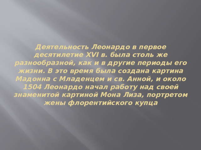 Деятельность Леонардо в первое десятилетие XVI в. была столь же разнообразной, как и в другие периоды его жизни. В это время была создана картина Мадонна с Младенцем и св. Анной, и около 1504 Леонардо начал работу над своей знаменитой картиной Мона Лиза, портретом жены флорентийского купца 