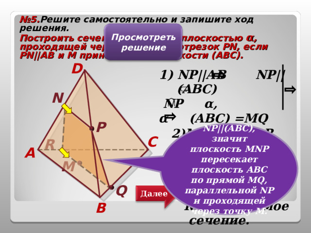 № 5. Решите самостоятельно и запишите ход решения. Построить сечение тетраэдра плоскостью α , проходящей через точку М и отрезок PN , если PN||AB и М принадлежит плоскости (АВС). Просмотреть решение D 1 )  NP|| АВ NP||(ABC)  NP α , α (ABC)  =MQ  MQ||NP.    N Р 2)MQ AC=R.  α (ADC)=NR,  α (BDC)=PQ.  RNPQ- искомое сечение.   NP||(A В C), значит плоскость MNP пересекает плоскость A ВС по прямой MQ , параллельной NP и проходящей через точку M . C R A М Q Далее B 