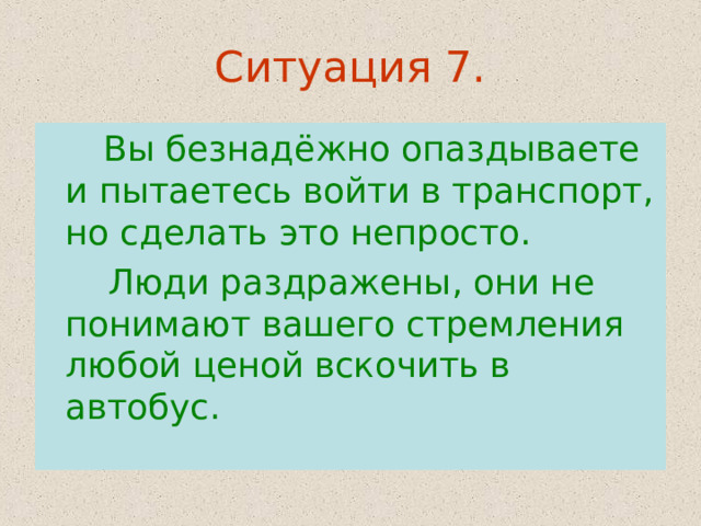 Ситуация 7.  Вы безнадёжно опаздываете и пытаетесь войти в транспорт, но сделать это непросто.  Люди раздражены, они не понимают вашего стремления любой ценой вскочить в автобус. 