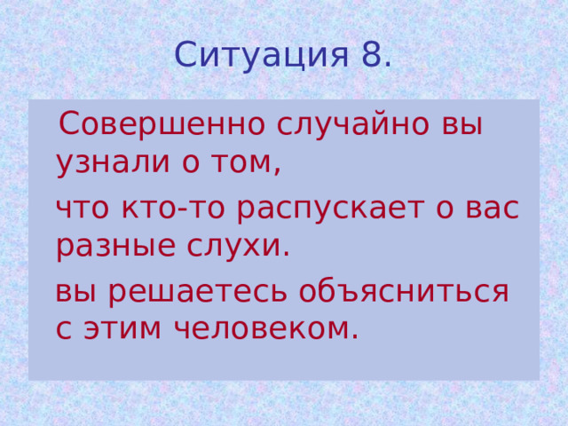 Ситуация 8.  Совершенно случайно вы узнали о том,  что кто-то распускает о вас разные слухи.  вы решаетесь объясниться с этим человеком. 